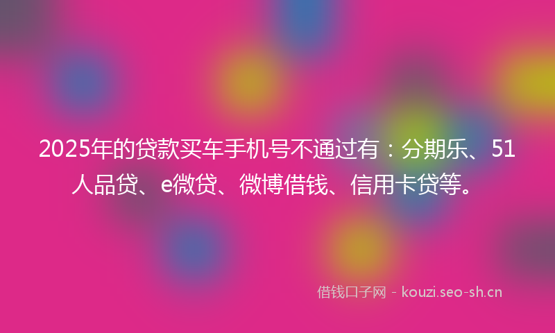 2025年的贷款买车手机号不通过有：分期乐、51人品贷、e微贷、微博借钱、信用卡贷等。