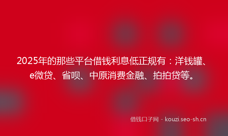 2025年的那些平台借钱利息低正规有：洋钱罐、e微贷、省呗、中原消费金融、拍拍贷等。