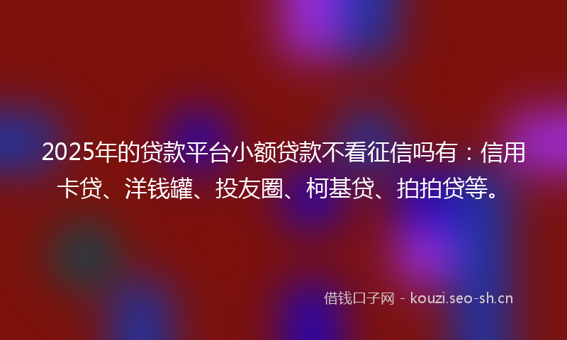 2025年的贷款平台小额贷款不看征信吗有：信用卡贷、洋钱罐、投友圈、柯基贷、拍拍贷等。