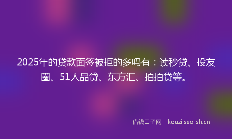 2025年的贷款面签被拒的多吗有：读秒贷、投友圈、51人品贷、东方汇、拍拍贷等。