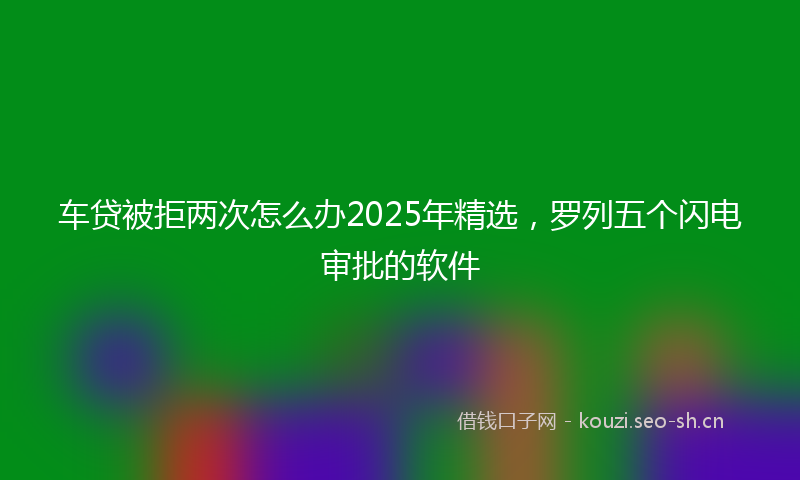 车贷被拒两次怎么办2025年精选，罗列五个闪电审批的软件