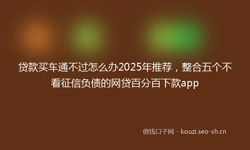贷款买车通不过怎么办2025年推荐，整合五个不看征信负债的网贷百分百下款app