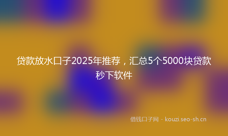 贷款放水口子2025年推荐，汇总5个5000块贷款秒下软件