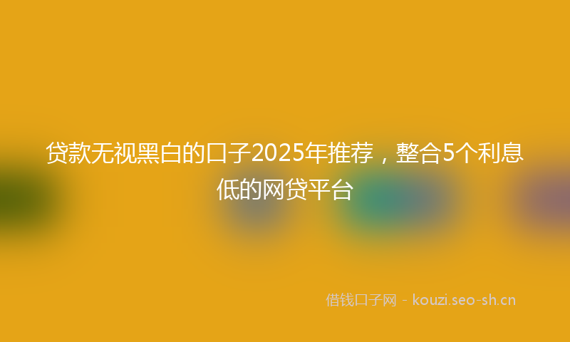 贷款无视黑白的口子2025年推荐，整合5个利息低的网贷平台