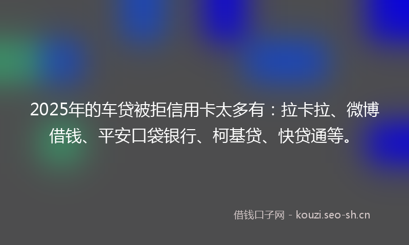 2025年的车贷被拒信用卡太多有：拉卡拉、微博借钱、平安口袋银行、柯基贷、快贷通等。