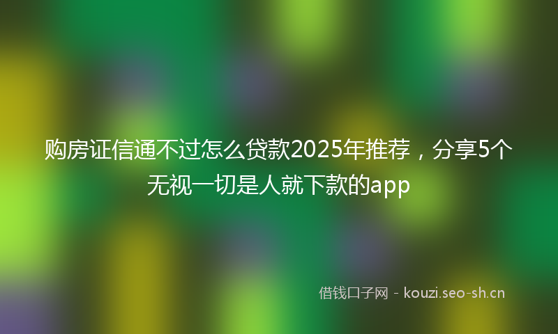 购房证信通不过怎么贷款2025年推荐，分享5个无视一切是人就下款的app