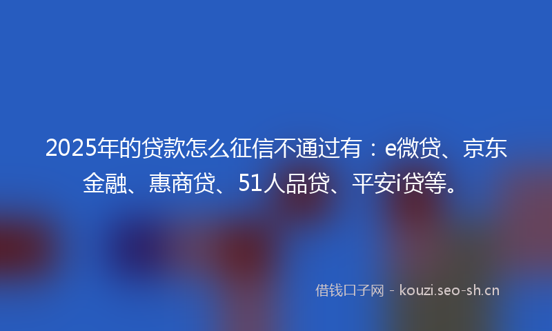2025年的贷款怎么征信不通过有：e微贷、京东金融、惠商贷、51人品贷、平安i贷等。