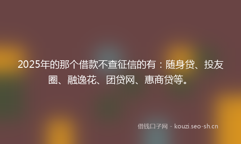 2025年的那个借款不查征信的有：随身贷、投友圈、融逸花、团贷网、惠商贷等。