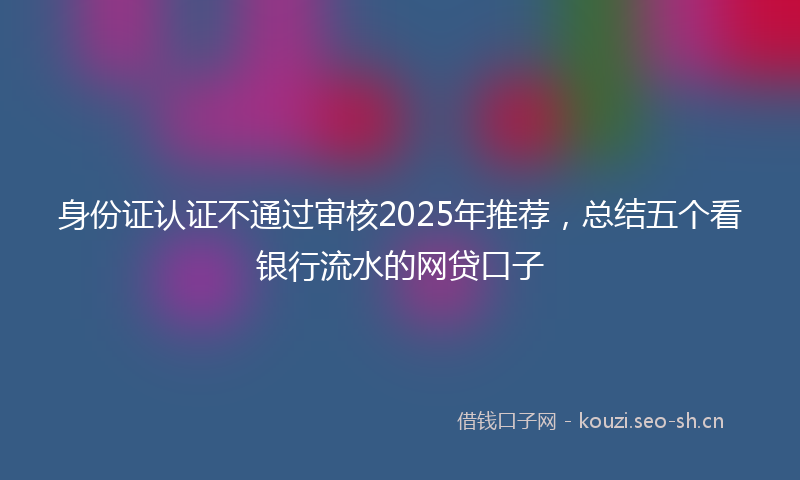 身份证认证不通过审核2025年推荐，总结五个看银行流水的网贷口子
