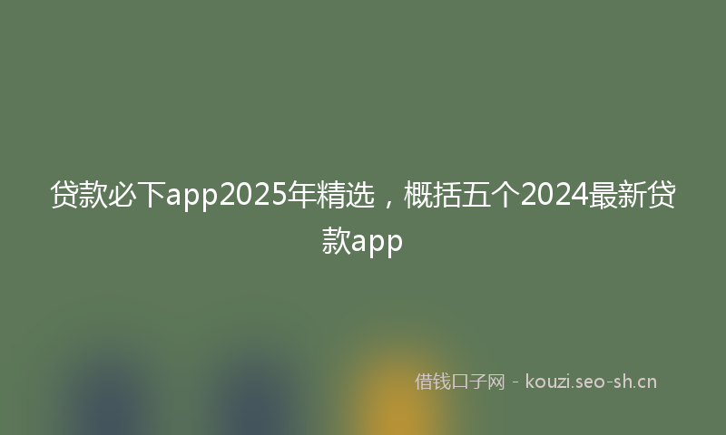 贷款必下app2025年精选，概括五个2024最新贷款app