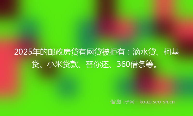 2025年的邮政房贷有网贷被拒有：滴水贷、柯基贷、小米贷款、替你还、360借条等。