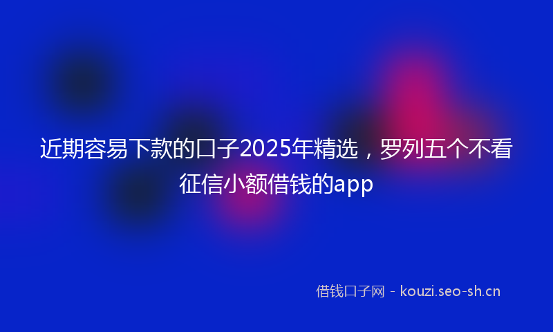 近期容易下款的口子2025年精选，罗列五个不看征信小额借钱的app