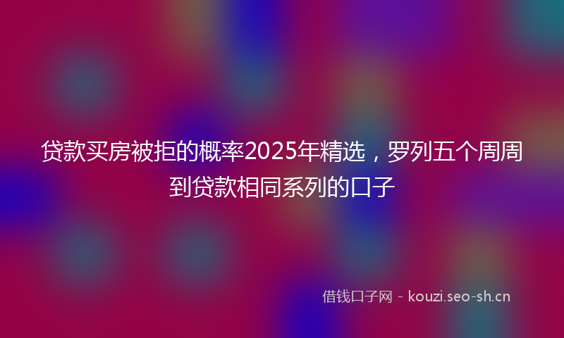 贷款买房被拒的概率2025年精选，罗列五个周周到贷款相同系列的口子