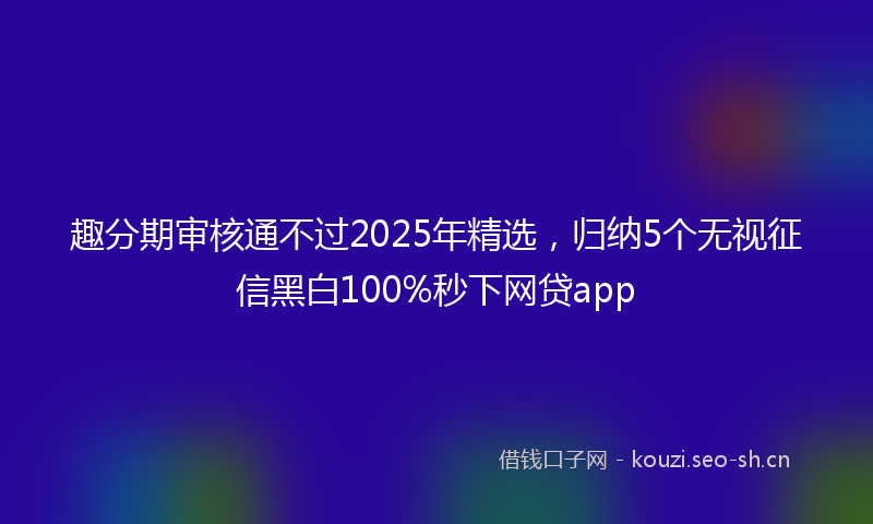 趣分期审核通不过2025年精选，归纳5个无视征信黑白100%秒下网贷app