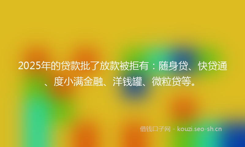 2025年的贷款批了放款被拒有：随身贷、快贷通、度小满金融、洋钱罐、微粒贷等。