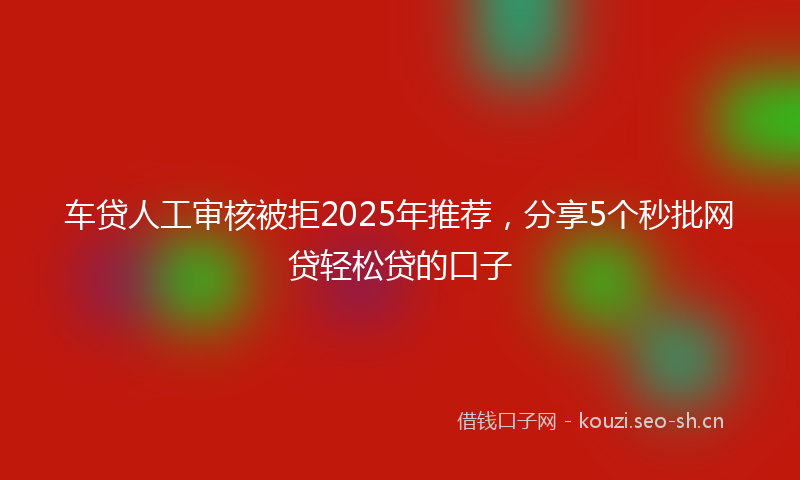 车贷人工审核被拒2025年推荐,分享5个秒批网贷轻松贷的口子