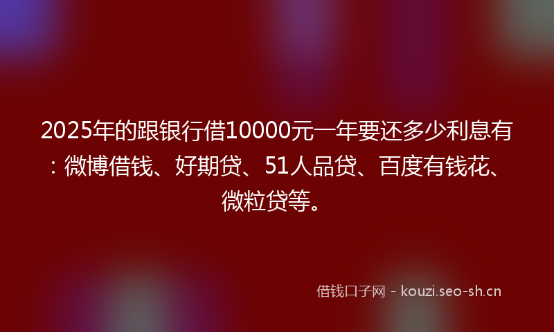 2025年的跟银行借10000元一年要还多少利息有：微博借钱、好期贷、51人品贷、百度有钱花、微粒贷等。