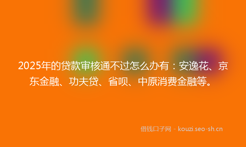 2025年的贷款审核通不过怎么办有：安逸花、京东金融、功夫贷、省呗、中原消费金融等。