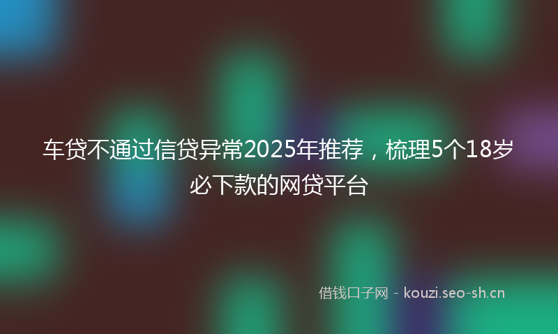 车贷不通过信贷异常2025年推荐，梳理5个18岁必下款的网贷平台