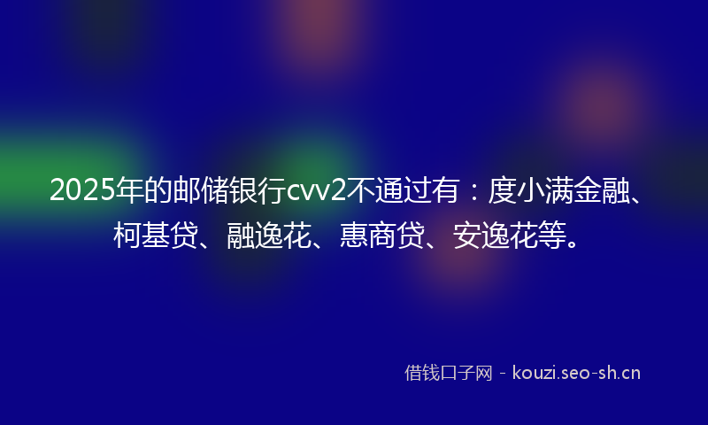 2025年的邮储银行cvv2不通过有：度小满金融、柯基贷、融逸花、惠商贷、安逸花等。