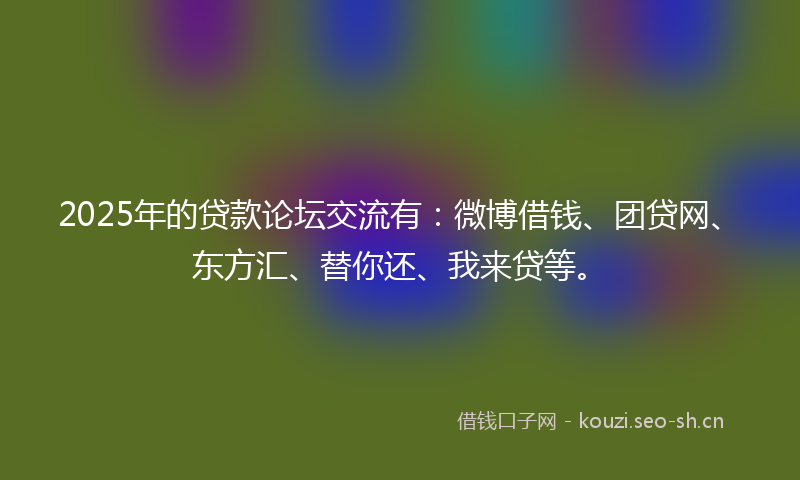 2025年的贷款论坛交流有：微博借钱、团贷网、东方汇、替你还、我来贷等。