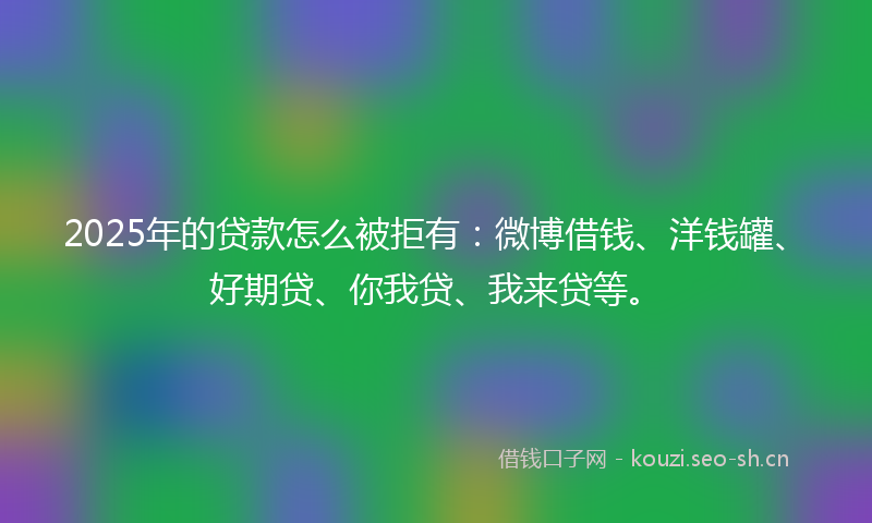 2025年的贷款怎么被拒有：微博借钱、洋钱罐、好期贷、你我贷、我来贷等。