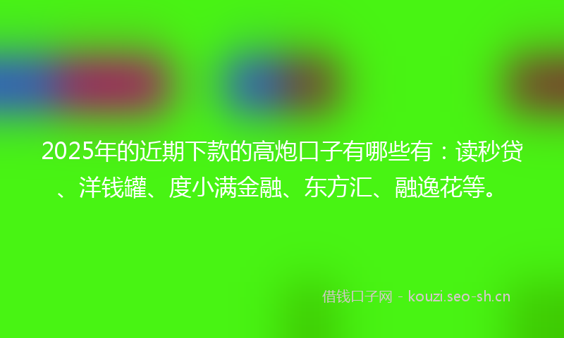 2025年的近期下款的高炮口子有哪些有：读秒贷、洋钱罐、度小满金融、东方汇、融逸花等。