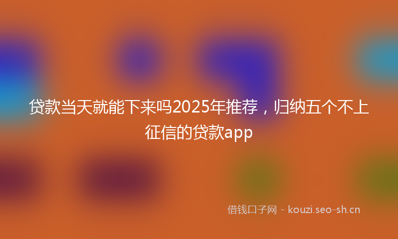 贷款当天就能下来吗2025年推荐，归纳五个不上征信的贷款app