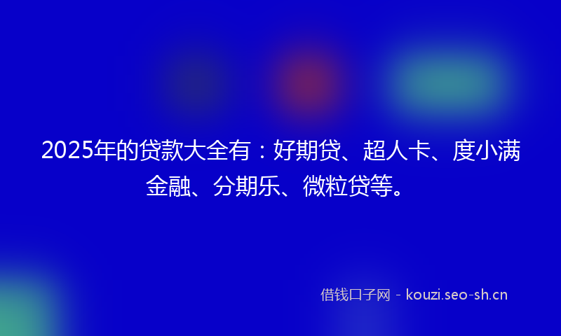 2025年的贷款大全有：好期贷、超人卡、度小满金融、分期乐、微粒贷等。