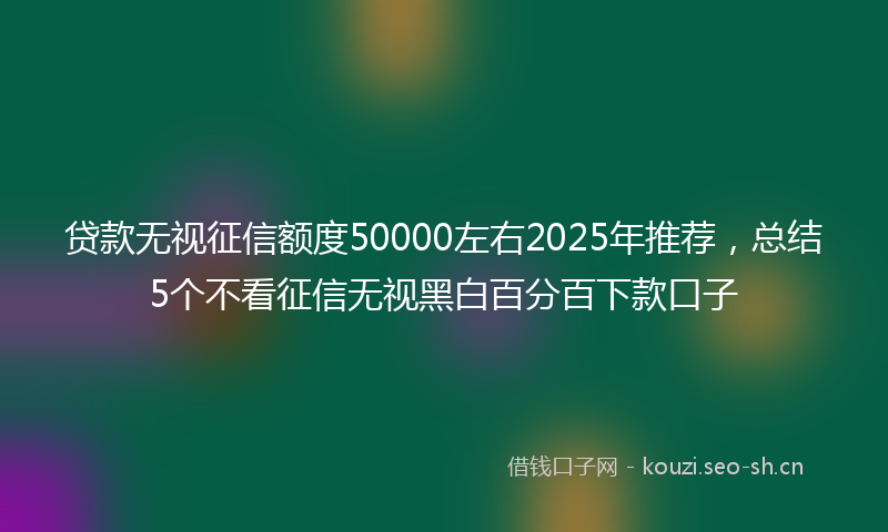 贷款无视征信额度50000左右2025年推荐，总结5个不看征信无视黑白百分百下款口子