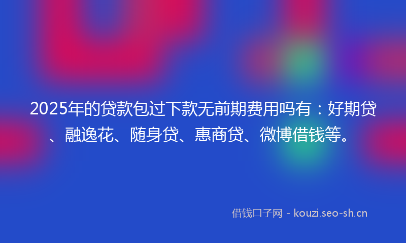 2025年的贷款包过下款无前期费用吗有：好期贷、融逸花、随身贷、惠商贷、微博借钱等。