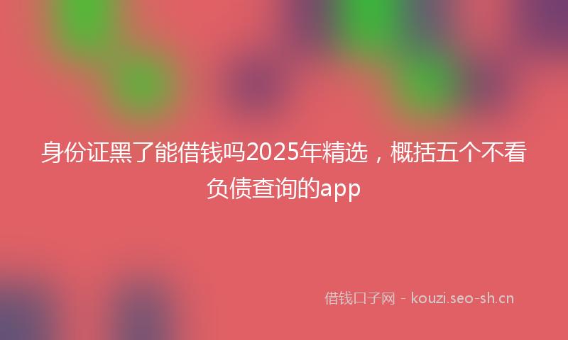 身份证黑了能借钱吗2025年精选，概括五个不看负债查询的app