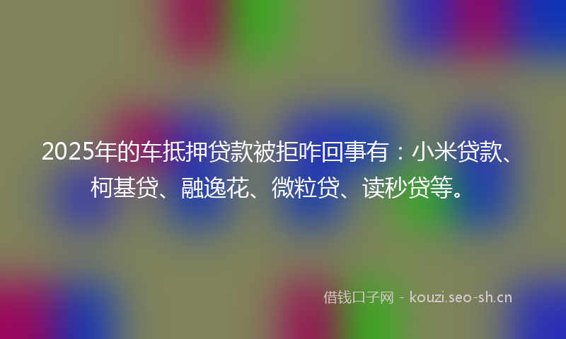2025年的车抵押贷款被拒咋回事有：小米贷款、柯基贷、融逸花、微粒贷、读秒贷等。
