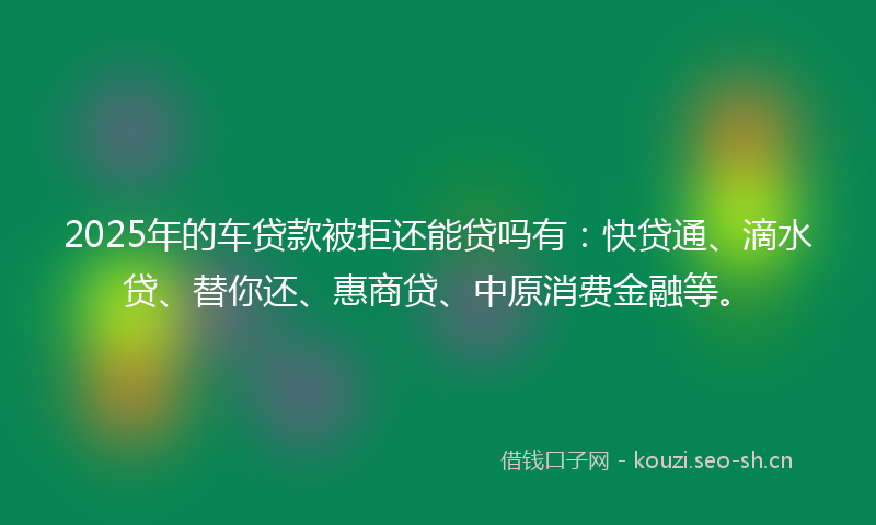 2025年的车贷款被拒还能贷吗有：快贷通、滴水贷、替你还、惠商贷、中原消费金融等。