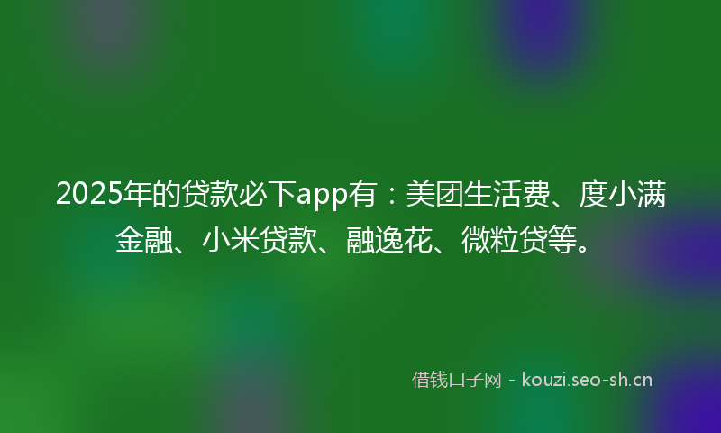 2025年的贷款必下app有：美团生活费、度小满金融、小米贷款、融逸花、微粒贷等。
