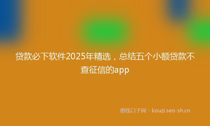 贷款必下软件2025年精选，总结五个小额贷款不查征信的app