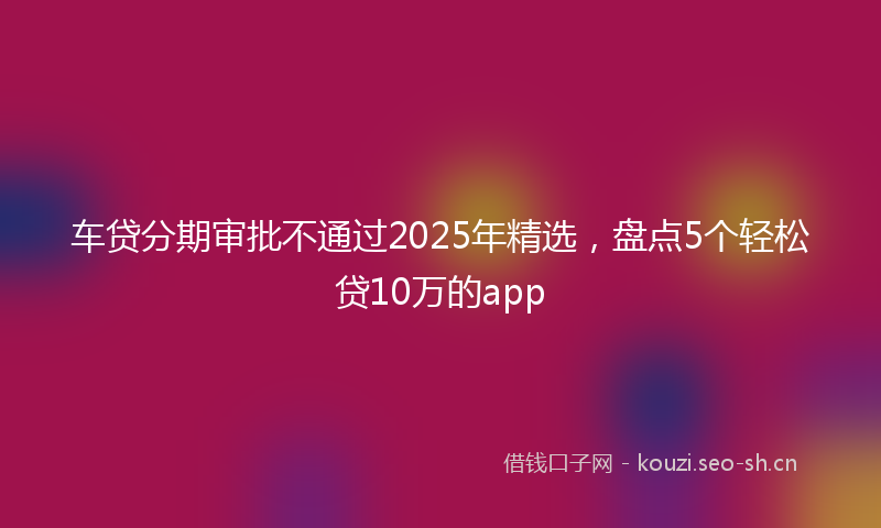 车贷分期审批不通过2025年精选，盘点5个轻松贷10万的app