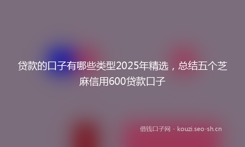 贷款的口子有哪些类型2025年精选，总结五个芝麻信用600贷款口子