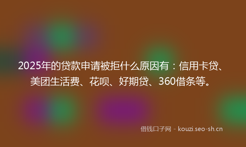 2025年的贷款申请被拒什么原因有：信用卡贷、美团生活费、花呗、好期贷、360借条等。