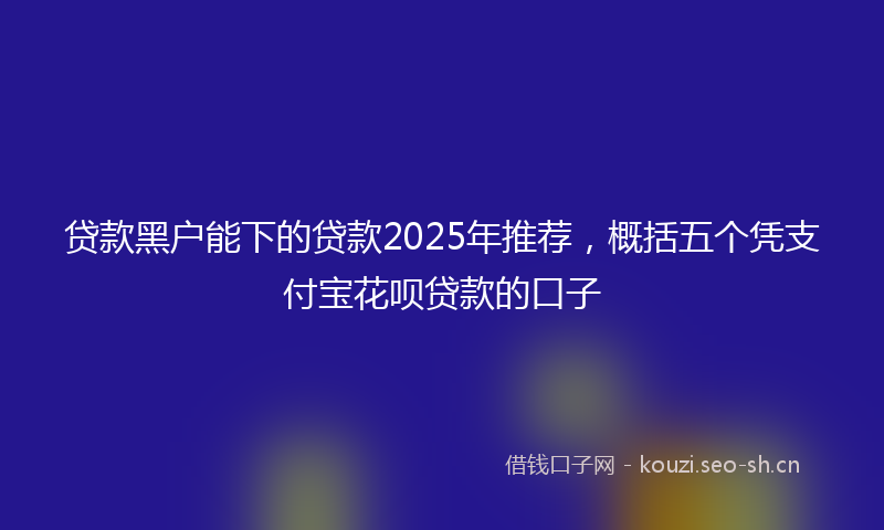贷款黑户能下的贷款2025年推荐，概括五个凭支付宝花呗贷款的口子