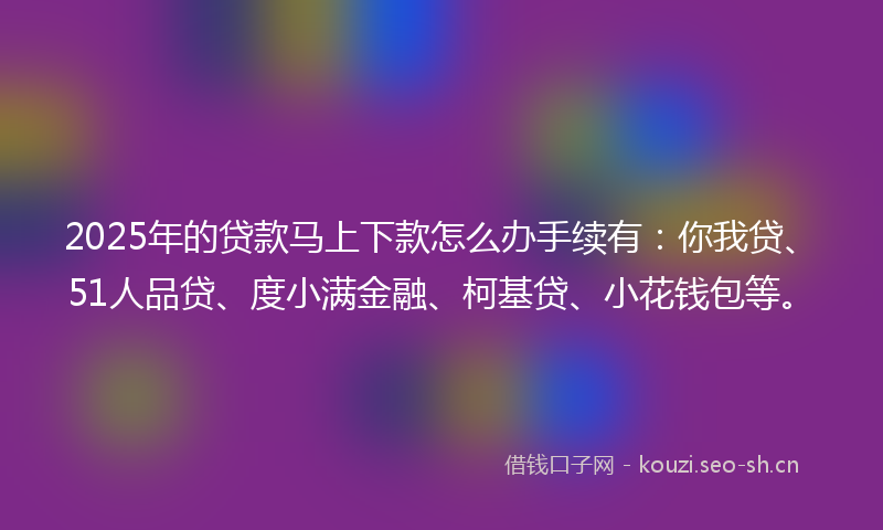 2025年的贷款马上下款怎么办手续有：你我贷、51人品贷、度小满金融、柯基贷、小花钱包等。