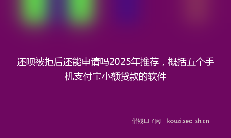 还呗被拒后还能申请吗2025年推荐,概括五个手机支付宝小额贷款的软件
