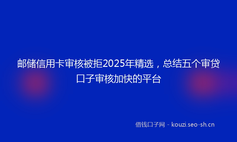 邮储信用卡审核被拒2025年精选，总结五个审贷口子审核加快的平台
