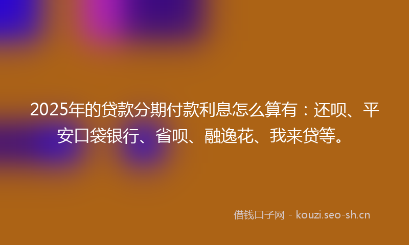 2025年的贷款分期付款利息怎么算有：还呗、平安口袋银行、省呗、融逸花、我来贷等。