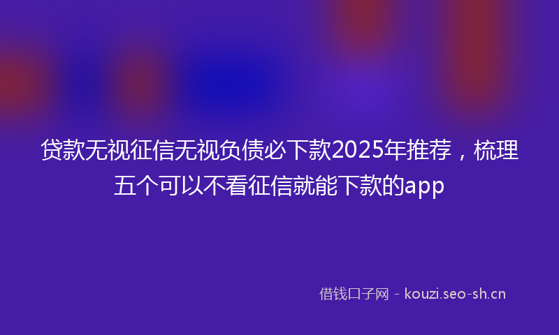 贷款无视征信无视负债必下款2025年推荐，梳理五个可以不看征信就能下款的app