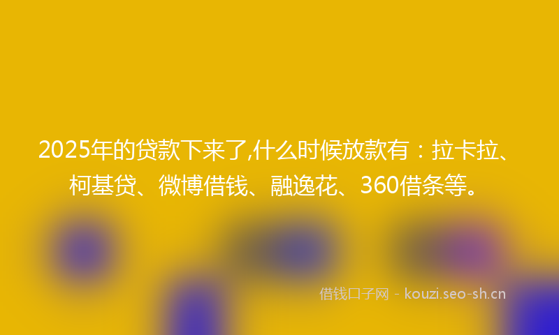2025年的贷款下来了,什么时候放款有：拉卡拉、柯基贷、微博借钱、融逸花、360借条等。