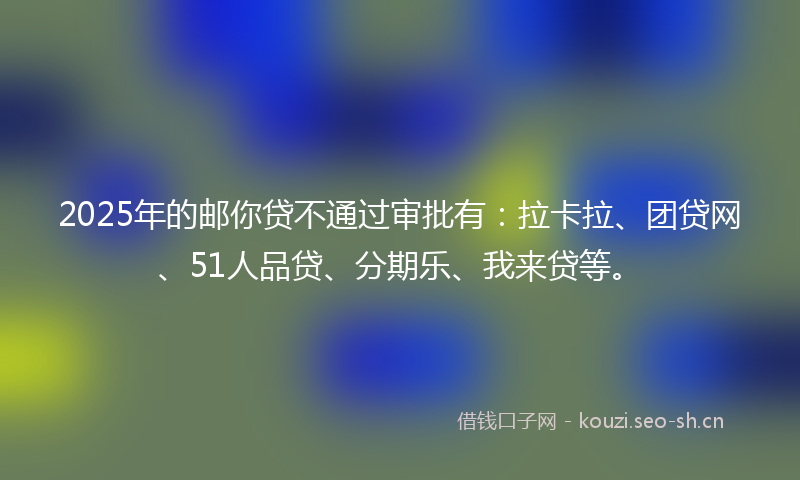 2025年的邮你贷不通过审批有：拉卡拉、团贷网、51人品贷、分期乐、我来贷等。