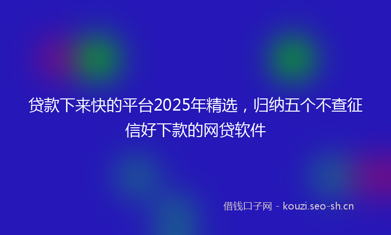 贷款下来快的平台2025年精选，归纳五个不查征信好下款的网贷软件