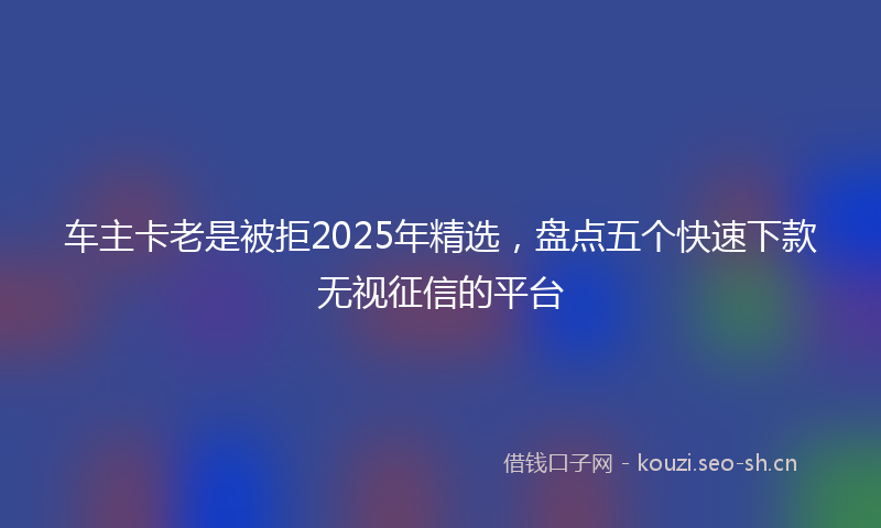 车主卡老是被拒2025年精选，盘点五个快速下款无视征信的平台