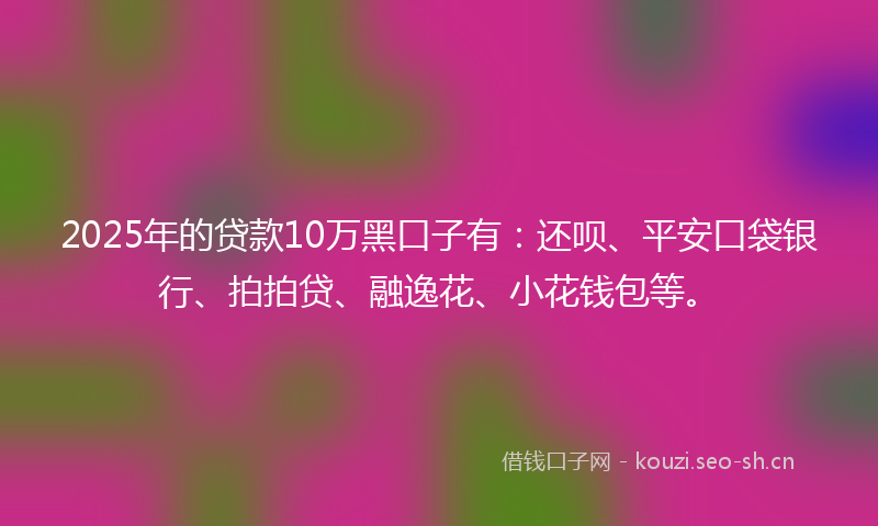 2025年的贷款10万黑口子有：还呗、平安口袋银行、拍拍贷、融逸花、小花钱包等。